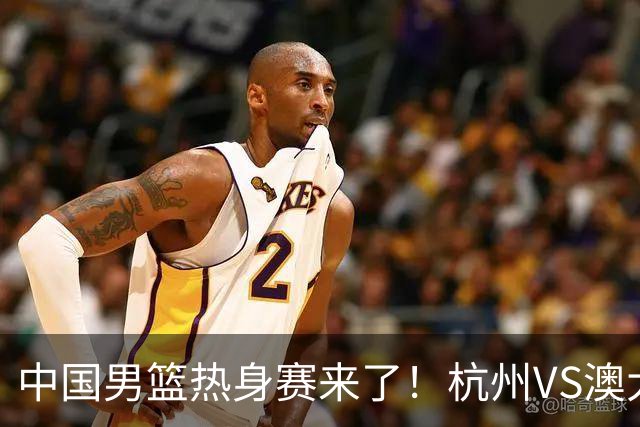 中国男篮热身赛来了！杭州VS澳大利亚 三大平台免费直播 杨瀚森缺席
